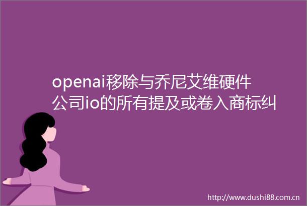 openai移除与乔尼艾维硬件公司io的所有提及或卷入商标