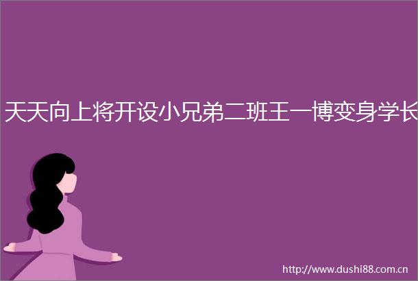 天天向上将开设小兄弟二班王一博变身学长