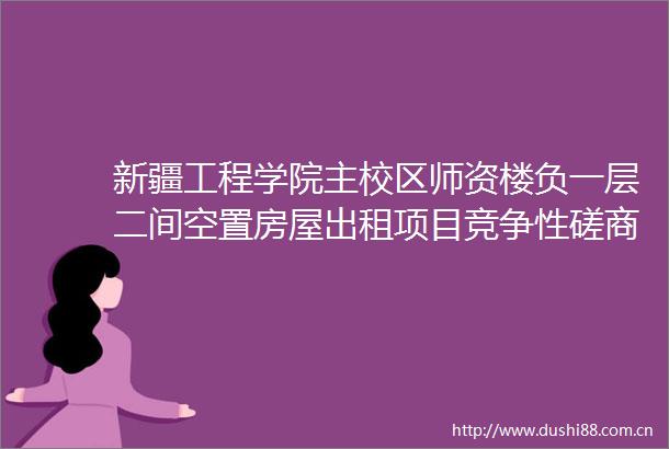 新疆工程学院主校区师资楼负一层二间空置房屋出租项目竞争性磋商公告