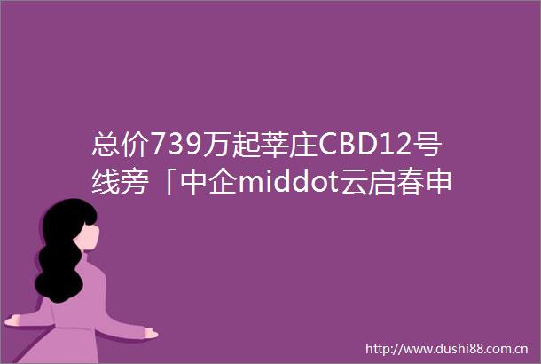 总价739万起莘庄CBD12号线旁「中企middot云启春申」对接销售少量建面约96127㎡34房附线上预约通道