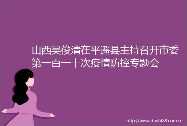 山西吴俊清在平遥县主持召开市委第一百一十次疫情防控专题会