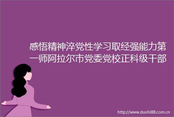感悟精神淬党性学习取经强能力第一师阿拉尔市党委党校正科级任职培训班开展分段式教学纪实