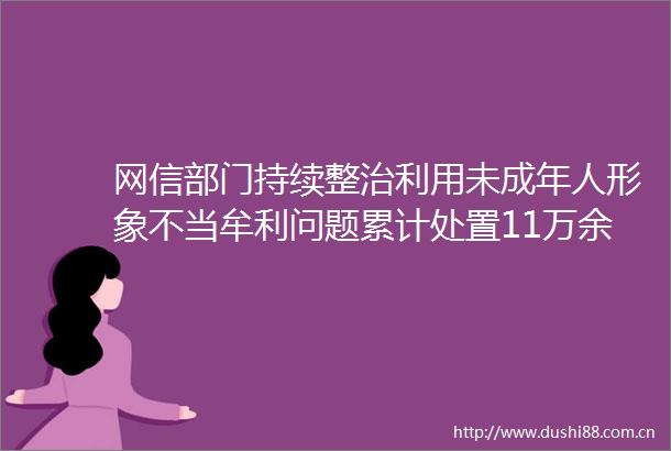 网信部门持续整治利用未成年人形象不当牟利问题累计处置11万余个账号