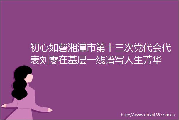 初心如磬湘潭市第十三次党代会代表刘雯在基层一线谱写人生芳华
