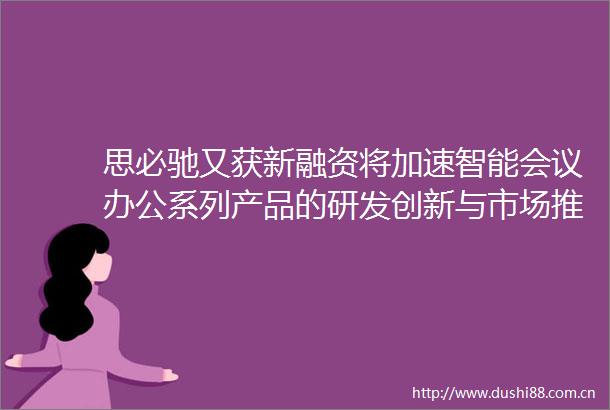思必驰又获新融资将加速智能会议办公系列产品的研发创新与市场推广