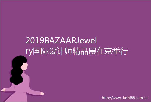 2019BAZAARJewelry国际设计师精品展在京举行