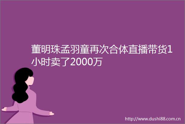 董明珠孟羽童再次合体直播带货1小时卖了2000万