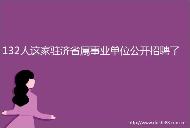 132人这家驻济省属事业单位公开招聘了