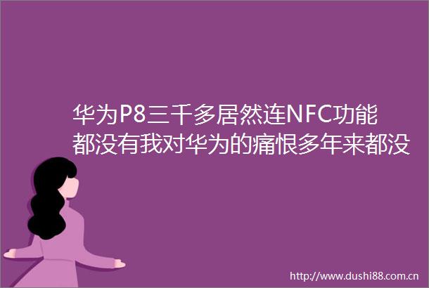 华为P8三千多居然连NFC功能都没有我对华为的痛恨多年来都没有办法抹消