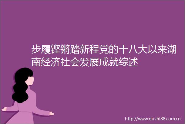步履铿锵踏新程党的十八大以来湖南经济社会发展成就综述