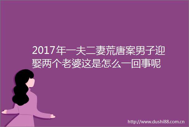 2017年一夫二妻荒唐案男子迎娶两个老婆这是怎么一回事呢