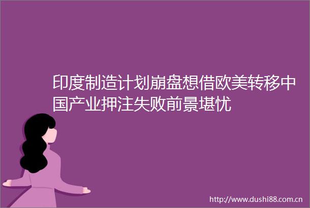印度制造计划崩盘想借欧美转移产业押注失败前景堪忧