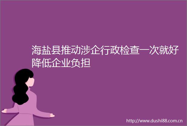 海盐县推动涉企行政检查一次就好降低企业负担