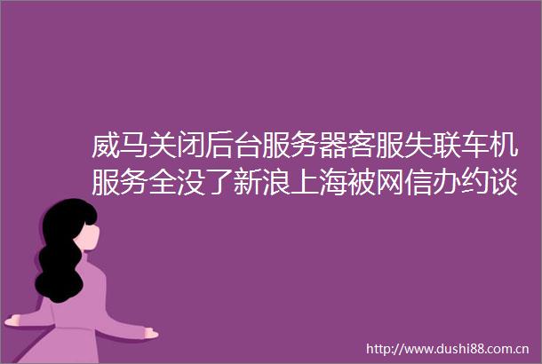 威马关闭后台服务器客服失联车机服务全没了新浪上海被网信办约谈华为派出工程师检查赛力斯工厂急招大量员工雷峰早报