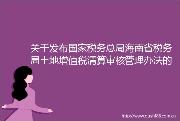 关于发布税务总局海南省税务局土地增值税清算审核管理办法的公告