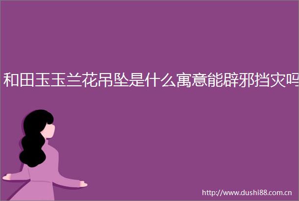 和田玉玉兰花吊坠是什么寓意能辟邪挡灾吗