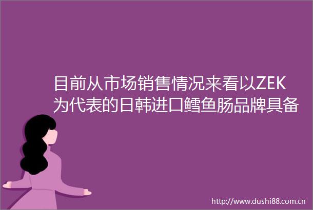 目前从市场销售情况来看以ZEK为代表的日韩进口鳕鱼肠品牌具备品质好性价比高的优势市场主流品牌