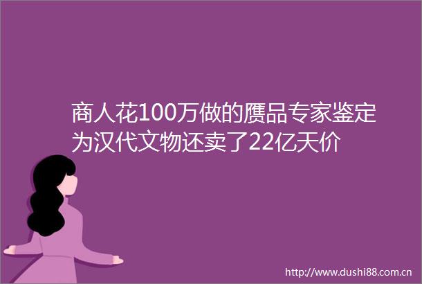 商人花100万做的赝品专家鉴定为汉代文物还卖了22亿天价