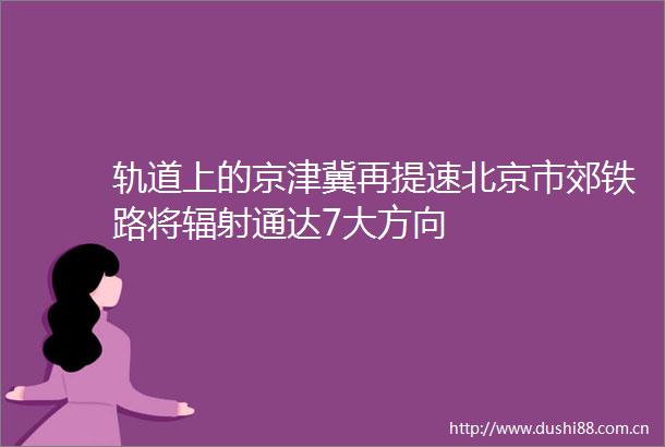 轨道上的京津冀再提速北京市郊铁路将辐射通达7大方向