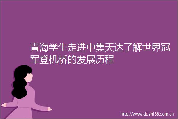 青海学生走进中集天达了解世界冠军登机桥的发展历程