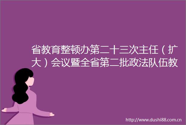 省教育整顿办第二十三次主任（扩大）会议暨全省第二批政法队伍教育整顿重点工作调度会召开
