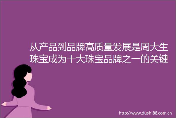 从产品到品牌高质量发展是周大生珠宝成为十大珠宝品牌之一的关键