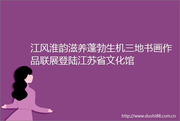 江风淮韵滋养蓬勃生机三地书画作品联展登陆江苏省文化馆