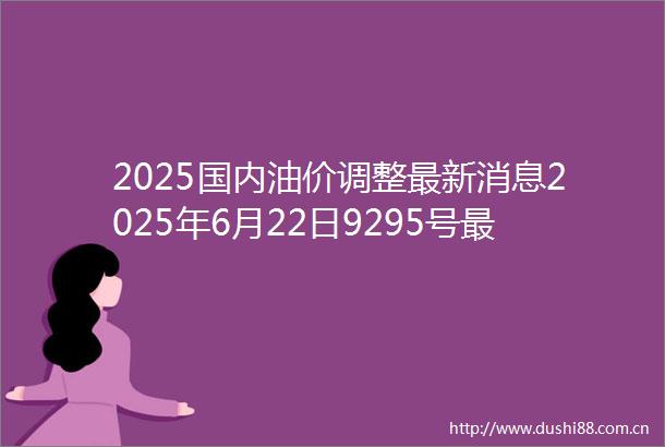 2025国内油价调整最新消息2025年6月22日9295号最新汽油价格表