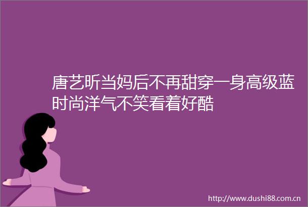 唐艺昕当妈后不再甜穿一身高级蓝时尚洋气不笑看着好酷