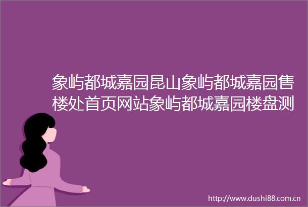 象屿都城嘉园昆山象屿都城嘉园售楼处首页网站象屿都城嘉园楼盘测评最新房价咨询电话售楼处地址