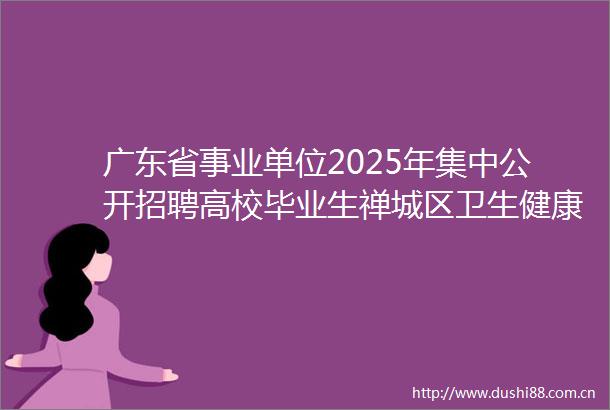 广东省事业单位2025年集中公开招聘高校毕业生禅城区卫生健康系统资格复审和面试公告
