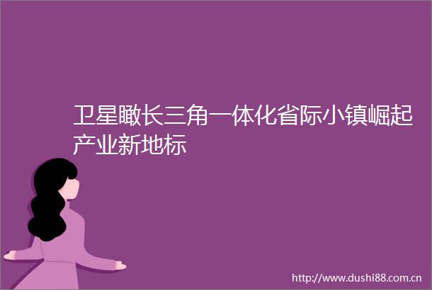 卫星瞰长三角一体化省际小镇崛起产业新地标