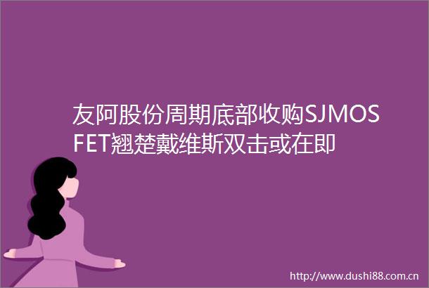 友阿股份周期底部收购SJMOSFET翘楚戴维斯双击或在即