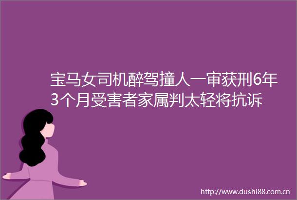宝马女司机醉驾撞人一审获刑6年3个月者家属判太轻将抗诉