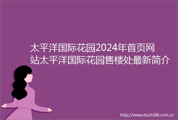 太平洋国际花园2024年首页网站太平洋国际花园售楼处最新简介