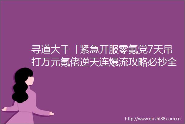 寻道大千「紧急开服零氪党7天吊打万元氪佬逆天连爆流攻略必抄全网禁传的飞升流文末附寻道大千兑换码