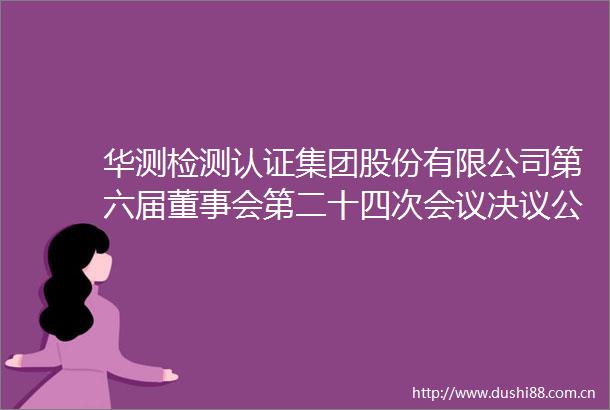 华测检测认证集团股份有限公司第六届董事会第二十四次会议决议公告