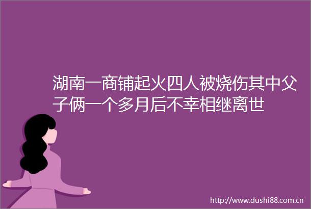 湖南一商铺起火四人被烧伤其中父子俩一个多月后不幸相继离世