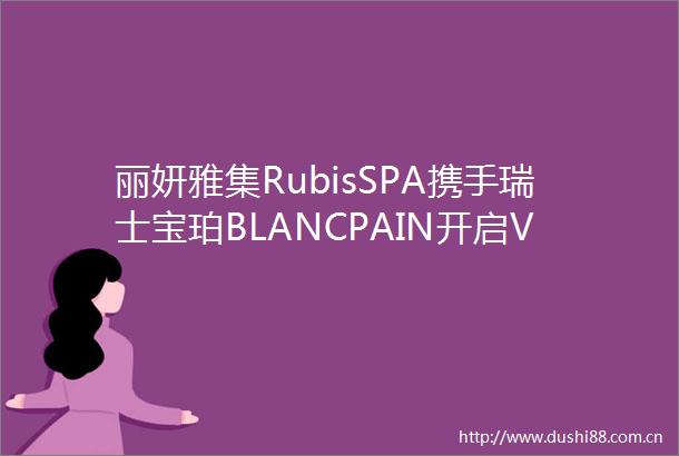 丽妍雅集RubisSPA携手瑞士宝珀BLANCPAIN开启VIP时光尊享活动