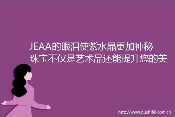JEAA的眼泪使紫水晶更加神秘珠宝不仅是艺术品还能提升您的美