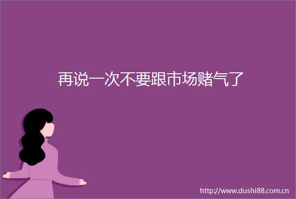 再说一次不要跟市场赌气了