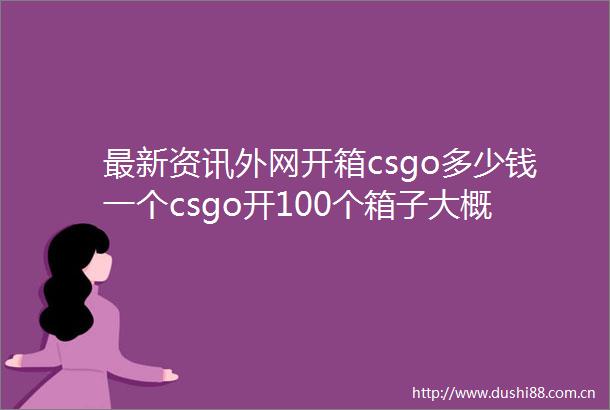 最新资讯外网开箱csgo多少钱一个csgo开100个箱子大概多少钱