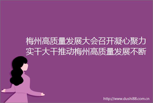梅州高质量发展大会召开凝心聚力实干大干推动梅州高质量发展不断取得新突破