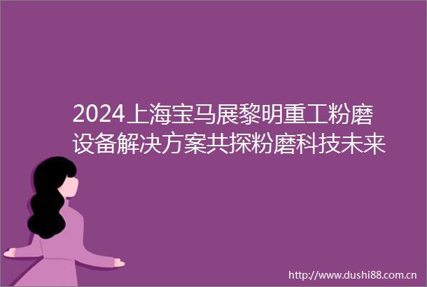 2024上海宝马展黎明重工粉磨设备解决方案共探粉磨科技未来