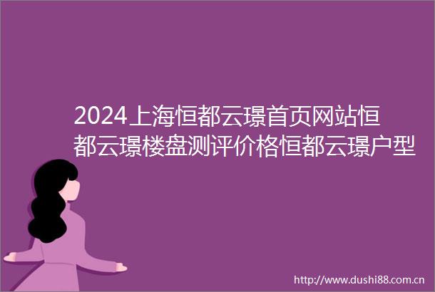 2024上海恒都云璟首页网站恒都云璟楼盘测评价格恒都云璟户型配套