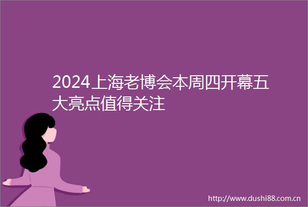 2024上海老博会本周四开幕五大亮点值得关注