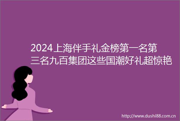 2024上海伴手礼金榜第一名第三名九百集团这些国潮好礼超惊艳