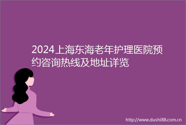 2024上海东海老年护理医院预约咨询热线及地址详览
