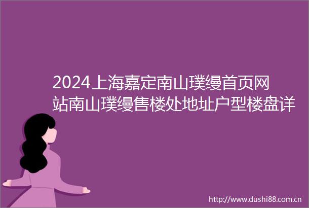 2024上海嘉定南山璞缦首页网站南山璞缦售楼处地址户型楼盘详情