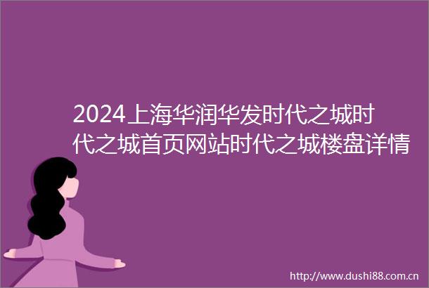 2024上海华润华发时代之城时代之城首页网站时代之城楼盘详情户型配套